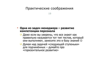 Практические соображения Одна из задач менеджера – развитие компетенции персонала Даже если вы уверены, что все знают как правильно называется тот тип тестов, который они выполняют, занесите это в базу знаний   Думая над задачей «следующей ступеньки» для подчинённых – думайте про «горизонтальное развитие» Тест-менеджмент 
