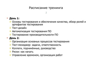 Расписание тренинга День 1 : Основы тестирования и обеспечения качества, обзор ролей и артефактов тестирования Тест-дизайн Автоматизация тестирования ПО Тестирование производительности ПО День  2 : Организация основных процессов тестирования Тест-менеджер: задачи, ответственность Коллеги, подчинённые, руководство Риски: как начать Управление временем, организация работ Тест-менеджмент 