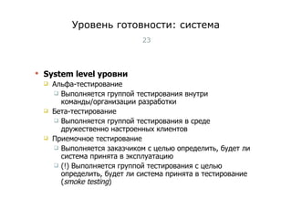 Уровень готовности: система System level  уровни Альфа-тестирование Выполняется группой тестирования внутри команды/организации разработки Бета-тестирование Выполняется группой тестирования в среде дружественно настроенных клиентов Приемочное тестирование Выполняется заказчиком с целью определить, будет ли система принята в эксплуатацию (!) Выполняется группой тестирования с целью определить, будет ли система принята в тестирование  ( smoke testing ) Тест-менеджмент 