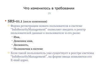 Что изменилось в требовании SRS-01 .1   (после изменения) Форма регистрации нового пользователя в системе  “InfoSecurityManagement”  позволяет вводить в реестр пользователей данные о пользователе и его роли: Имя,  Доменное имя,  Должность,  Полномочия в системе Если такой пользователь уже существует в реестре системы  “InfoSecurityManagement” , на форме ввода появляется его  E-mail  адрес. Тест-менеджмент 