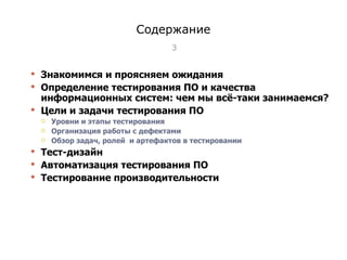 Содержание Знакомимся и проясняем ожидания Определение тестирования ПО и качества информационных систем: чем мы всё-таки занимаемся? Цели   и задачи тестирования ПО  Уровни и этапы тестирования  Организация работы с дефектами  Обзор задач, ролей  и артефактов в тестировании  Тест-дизайн Автоматизация тестирования ПО Тестирование производительности Тест-менеджмент 