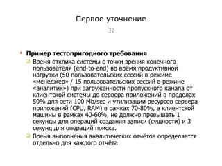 Первое уточнение Пример тестопригодного требования Время отклика системы с точки зрения конечного пользователя (end-to-end) во время продуктивной нагрузки (50 пользовательских сессий в режиме «менеджер» / 15 пользовательских сессий в режиме «аналитик») при загруженности пропускного канала от клиентской системы до сервера приложений в пределах 50% для сети 100 Mb/sec и утилизации ресурсов сервера приложений (CPU, RAM) в рамках 70-80%, а клиентской машины в рамках 40-60%, не должно превышать 1 секунды для операций создания записи (сущности) и 3 секунд для операций поиска.  Время выполнения аналитических отчётов определяется отдельно для каждого отчёта Тест-менеджмент 
