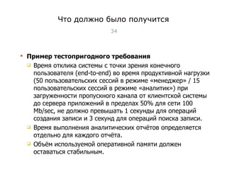 Что должно было получится Пример тестопригодного требования Время отклика системы с точки зрения конечного пользователя ( end-to-end ) во время продуктивной нагрузки (50 пользовательских сессий в режиме «менеджер» / 15 пользовательских сессий в режиме «аналитик») при загруженности пропускного канала от клиентской системы до сервера приложений в пределах 50% для сети 100  Mb/sec , не должно превышать 1 секунды для операций создания записи и 3 секунд для операций поиска записи.  Время выполнения аналитических отчётов определяется отдельно для каждого отчёта.  Объём используемой оперативной памяти должен оставаться стабильным. Тест-менеджмент 