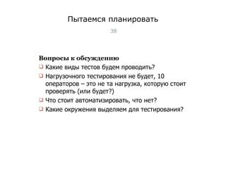 Пытаемся планировать Вопросы к обсуждению Какие виды тестов будем проводить?  Нагрузочного тестирования не будет, 10 операторов – это не та нагрузка, которую стоит проверять (или будет?) Что стоит автоматизировать, что нет? Какие окружения выделяем для тестирования? Тест-менеджмент 
