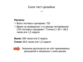 Сила тест-дизайна Расчеты Всего тестовых сценариев: 725 Время на проведение 1-го раунда тестирования: (725 тестовых сценариев * 5 минут) / 60 = 60,5 часов или 1,5 недели Было:  200 часов или 5 недель Стало:  60,5 часов или 1,5 недели Экономия достигается за счёт принимаемых допущений и связанных с ними рисков Тест-менеджмент 