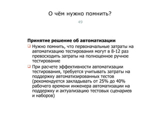 О чём нужно помнить? Принятие решение об автоматизации Нужно помнить, что первоначальные затраты на автоматизацию тестирования могут в 8-12 раз превосходить затраты на полноценное ручное тестирование При расчете эффективности автоматизации тестирования, требуется учитывать затраты на поддержку автоматизированных тестов (рекомендуется закладывать от 25% до 40% рабочего времени инженера автоматизации на поддержку и актуализацию тестовых сценариев и наборов) Тест-менеджмент 