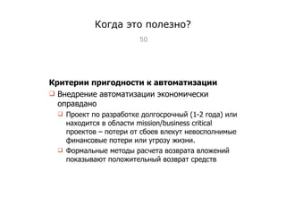 Когда это полезно? Критерии пригодности к автоматизации Внедрение автоматизации экономически оправдано Проект по разработке долгосрочный (1-2 года) или находится в области  mission/business critical  проектов – потери от сбоев влекут невосполнимые финансовые потери или угрозу жизни. Формальные методы расчета возврата вложений показывают положительный возврат средств Тест-менеджмент 