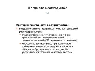 Когда это необходимо? Критерии пригодности к автоматизации Внедрение автоматизации критично для успешной реализации проекта Объем регрессионного тестирования в 4-5 раз превышает объемы тестирования новой функциональности (80/20 - критичное соотношение) Ресурсов по тестированию, при правильном соблюдении баланса сил  Dev/Test  в проекте в обозримом будущем недостаточно, чтобы удерживать контроль над качеством системы Тест-менеджмент 
