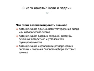 С чего начать? Цели и задачи Что стоит автоматизировать вначале Автоматизация приёмочного тестирования билда или набора Smoke - тестов Автоматизация базовых операций системы, основных алгоритмов и устоявшейся функциональности Автоматизация инсталляции-развёртывания системы и создания базового набора тестовых данных Тест-менеджмент 