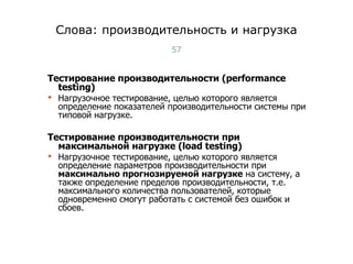 Слова: производительность и нагрузка Тестирование производительности (performance testing)  Нагрузочное тестирование, целью которого является определение показателей производительности системы при типовой нагрузке. Тестирование производительности при максимальной нагрузке (load testing) Нагрузочное тестирование, целью которого является определение параметров производительности при  максимально прогнозируемой нагрузке  на систему, а также определение пределов производительности, т.е. максимального количества пользователей, которые одновременно смогут работать с системой без ошибок и сбоев. Тест-менеджмент 