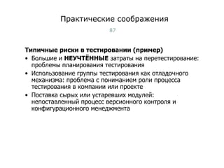 Практические соображения Типичные риски в тестировании (пример) Большие и  НЕУЧТЁННЫЕ  затраты на перетестирование: проблемы планирования тестирования Использование группы тестирования как отладочного механизма: проблема с пониманием роли процесса тестирования в компании или проекте Поставка сырых или устаревших модулей: непоставленный процесс версионного контроля и конфигурационного менеджмента Тест-менеджмент 