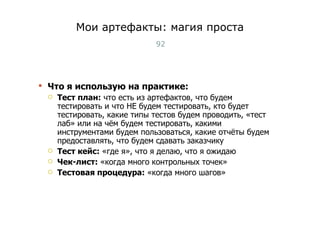 Мои артефакты: магия проста Что я использую на практике:  Тест план:  что есть из артефактов, что будем тестировать и что НЕ будем тестировать, кто будет тестировать, какие типы тестов будем проводить, «тест лаб» или на чём будем тестировать, какими инструментами будем пользоваться, какие отчёты будем предоставлять, что будем сдавать заказчику Тест кейс:  «где я», что я делаю, что я ожидаю Чек-лист:  «когда много контрольных точек» Тестовая процедура:  «когда много шагов» Тест-менеджмент 