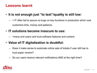 Lessons learnt
• It is not enough just “to test”/quality is still low:
– > IT often fail to assure no bugs on key functions in production which cost
customers time, money and patience.
• IT solutions become insecure to use:
– >many end users cant trust software features and content.
• Value of IT digitalization is doubtful:
– Does it make sense to automate online sale of tickets if user still has to
trust paper version?
– Do our users receive relevant notifications AND at the right time?
03.04.2017 / 13
 