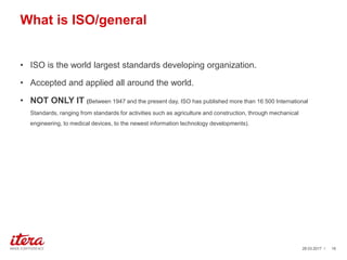 What is ISO/general
• ISO is the world largest standards developing organization.
• Accepted and applied all around the world.
• NOT ONLY IT (Between 1947 and the present day, ISO has published more than 16 500 International
Standards, ranging from standards for activities such as agriculture and construction, through mechanical
engineering, to medical devices, to the newest information technology developments).
03.04.2017 / 16
 