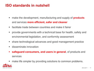 ISO standards in nutshell
 make the development, manufacturing and supply of products
and services more efficient, safer and cleaner
 facilitate trade between countries and make it fairer
 provide governments with a technical base for health, safety and
environmental legislation, and conformity assessment
 share technological advances and good management practice
 disseminate innovation
 safeguard consumers, and users in general, of products and
services
 make life simpler by providing solutions to common problems.
03.04.2017 / 17
 