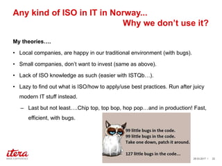 Any kind of ISO in IT in Norway...
Why we don’t use it?
My theories….
• Local companies, are happy in our traditional environment (with bugs).
• Small companies, don’t want to invest (same as above).
• Lack of ISO knowledge as such (easier with ISTQb…).
• Lazy to find out what is ISO/how to apply/use best practices. Run after juicy
modern IT stuff instead.
– Last but not least….Chip top, top bop, hop pop…and in production! Fast,
efficient, with bugs.
03.04.2017 / 22
 