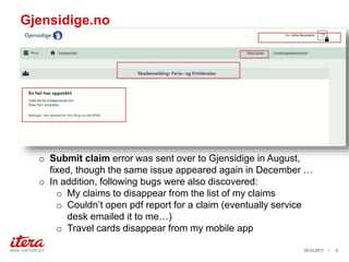 Gjensidige.no
03.04.2017 / 9
o Submit claim error was sent over to Gjensidige in August,
fixed, though the same issue appeared again in December …
o In addition, following bugs were also discovered:
o My claims to disappear from the list of my claims
o Couldn’t open pdf report for a claim (eventually service
desk emailed it to me…)
o Travel cards disappear from my mobile app
 