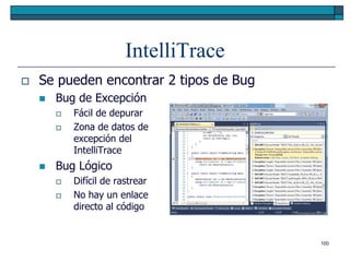 IntelliTrace
   Se pueden encontrar 2 tipos de Bug
       Bug de Excepción
           Fácil de depurar
           Zona de datos de
            excepción del
            IntelliTrace
       Bug Lógico
           Difícil de rastrear
           No hay un enlace
            directo al código


                                         100
 