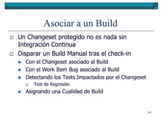 Asociar a un Build
   Un Changeset protegido no es nada sin
    Integración Continua
   Disparar un Build Manual tras el check-in
       Con el Changeset asociado al Build
       Con el Work Item Bug asociado al Build
       Detectando los Tests Impactados por el Changeset
           Test de Regresión
       Asignando una Cualidad de Build


                                                           102
 