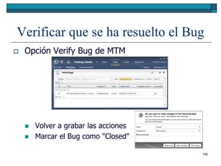 Verificar que se ha resuelto el Bug
   Opción Verify Bug de MTM




       Volver a grabar las acciones
       Marcar el Bug como "Closed"

                                       106
 