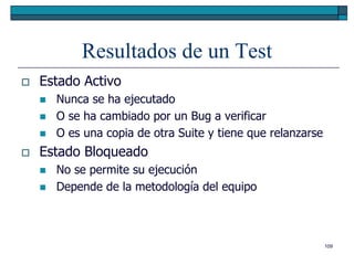 Resultados de un Test
   Estado Activo
       Nunca se ha ejecutado
       O se ha cambiado por un Bug a verificar
       O es una copia de otra Suite y tiene que relanzarse
   Estado Bloqueado
       No se permite su ejecución
       Depende de la metodología del equipo



                                                              109
 