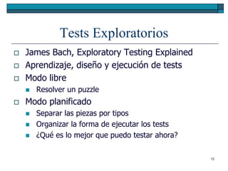 Tests Exploratorios
   James Bach, Exploratory Testing Explained
   Aprendizaje, diseño y ejecución de tests
   Modo libre
       Resolver un puzzle
   Modo planificado
       Separar las piezas por tipos
       Organizar la forma de ejecutar los tests
       ¿Qué es lo mejor que puedo testar ahora?

                                                   12
 
