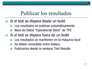 Publicar los resultados
   Si el test se dispara desde un build
       Los resultados se publican automáticamente
       Base de Datos "Operational Store" de TFS
   Si el test se dispara fuera de un build
       Los resultados se mantienen en la máquina local
       Se deben consolidar entre testers
       Publicarlos desde la ventana Test Results



                                                          121
 