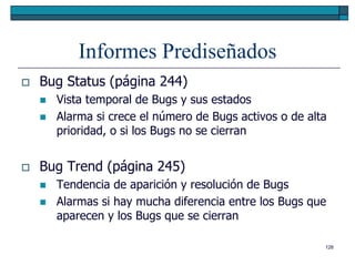 Informes Prediseñados
   Bug Status (página 244)
       Vista temporal de Bugs y sus estados
       Alarma si crece el número de Bugs activos o de alta
        prioridad, o si los Bugs no se cierran


   Bug Trend (página 245)
       Tendencia de aparición y resolución de Bugs
       Alarmas si hay mucha diferencia entre los Bugs que
        aparecen y los Bugs que se cierran

                                                          126
 