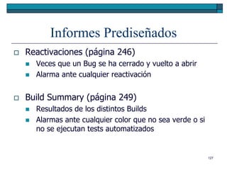 Informes Prediseñados
   Reactivaciones (página 246)
       Veces que un Bug se ha cerrado y vuelto a abrir
       Alarma ante cualquier reactivación


   Build Summary (página 249)
       Resultados de los distintos Builds
       Alarmas ante cualquier color que no sea verde o si
        no se ejecutan tests automatizados


                                                             127
 