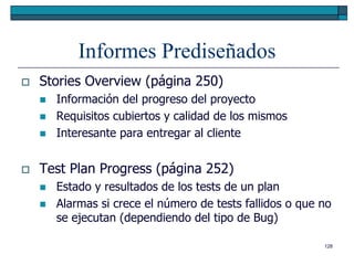 Informes Prediseñados
   Stories Overview (página 250)
       Información del progreso del proyecto
       Requisitos cubiertos y calidad de los mismos
       Interesante para entregar al cliente


   Test Plan Progress (página 252)
       Estado y resultados de los tests de un plan
       Alarmas si crece el número de tests fallidos o que no
        se ejecutan (dependiendo del tipo de Bug)

                                                           128
 
