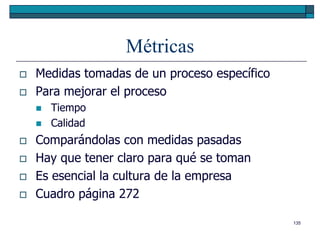 Métricas
   Medidas tomadas de un proceso específico
   Para mejorar el proceso
       Tiempo
       Calidad
   Comparándolas con medidas pasadas
   Hay que tener claro para qué se toman
   Es esencial la cultura de la empresa
   Cuadro página 272

                                               135
 