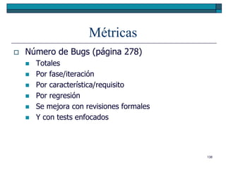 Métricas
   Número de Bugs (página 278)
       Totales
       Por fase/iteración
       Por característica/requisito
       Por regresión
       Se mejora con revisiones formales
       Y con tests enfocados




                                            138
 