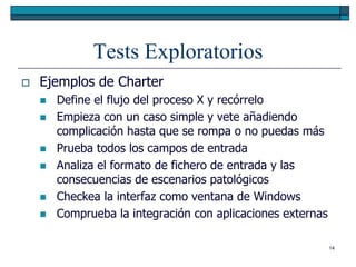 Tests Exploratorios
   Ejemplos de Charter
       Define el flujo del proceso X y recórrelo
       Empieza con un caso simple y vete añadiendo
        complicación hasta que se rompa o no puedas más
       Prueba todos los campos de entrada
       Analiza el formato de fichero de entrada y las
        consecuencias de escenarios patológicos
       Checkea la interfaz como ventana de Windows
       Comprueba la integración con aplicaciones externas

                                                             14
 