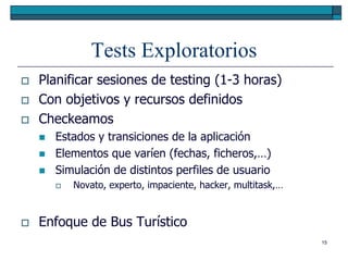 Tests Exploratorios
   Planificar sesiones de testing (1-3 horas)
   Con objetivos y recursos definidos
   Checkeamos
       Estados y transiciones de la aplicación
       Elementos que varíen (fechas, ficheros,…)
       Simulación de distintos perfiles de usuario
           Novato, experto, impaciente, hacker, multitask,…


   Enfoque de Bus Turístico
                                                               15
 