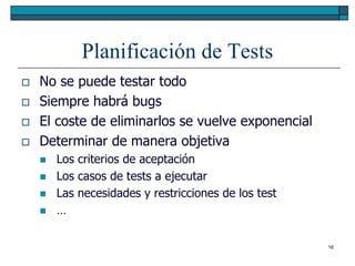Planificación de Tests
   No se puede testar todo
   Siempre habrá bugs
   El coste de eliminarlos se vuelve exponencial
   Determinar de manera objetiva
       Los criterios de aceptación
       Los casos de tests a ejecutar
       Las necesidades y restricciones de los test
       …

                                                      16
 