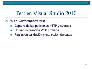 Test en Visual Studio 2010
   Web Performance test
       Captura de las peticiones HTTP y eventos
       De una interacción Web grabada
       Reglas de validación y extracción de datos




                                                     23
 