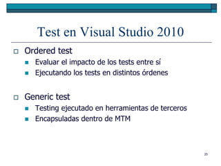 Test en Visual Studio 2010
   Ordered test
       Evaluar el impacto de los tests entre sí
       Ejecutando los tests en distintos órdenes


   Generic test
       Testing ejecutado en herramientas de terceros
       Encapsuladas dentro de MTM



                                                        25
 