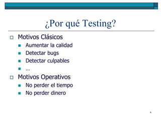 ¿Por qué Testing?
   Motivos Clásicos
       Aumentar la calidad
       Detectar bugs
       Detectar culpables
       …
   Motivos Operativos
       No perder el tiempo
       No perder dinero


                                   4
 