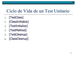 Ciclo de Vida de un Test Unitario
1.    [TestClass]
2.    [ClassInitialize]
3.    [TestInitialize]
4.    [TestMethod]
5.    [TestCleanup]
6.    [ClassCleanup]



                                         44
 