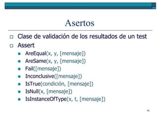 Asertos
   Clase de validación de los resultados de un test
   Assert
       AreEqual(x, y, [mensaje])
       AreSame(x, y, [mensaje])
       Fail([mensaje])
       Inconclusive([mensaje])
       IsTrue(condición, [mensaje])
       IsNull(x, [mensaje])
       IsInstanceOfType(x, t, [mensaje])
                                                       45
 