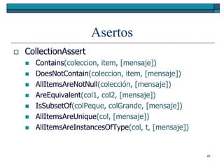 Asertos
   CollectionAssert
       Contains(coleccion, item, [mensaje])
       DoesNotContain(coleccion, item, [mensaje])
       AllItemsAreNotNull(colección, [mensaje])
       AreEquivalent(col1, col2, [mensaje])
       IsSubsetOf(colPeque, colGrande, [mensaje])
       AllItemsAreUnique(col, [mensaje])
       AllItemsAreInstancesOfType(col, t, [mensaje])


                                                        47
 