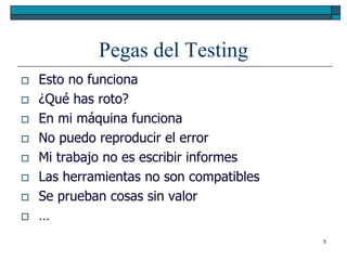 Pegas del Testing
   Esto no funciona
   ¿Qué has roto?
   En mi máquina funciona
   No puedo reproducir el error
   Mi trabajo no es escribir informes
   Las herramientas no son compatibles
   Se prueban cosas sin valor
   …
                                          5
 
