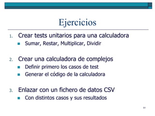 Ejercicios
1.   Crear tests unitarios para una calculadora
        Sumar, Restar, Multiplicar, Dividir


2.   Crear una calculadora de complejos
        Definir primero los casos de test
        Generar el código de la calculadora


3.   Enlazar con un fichero de datos CSV
        Con distintos casos y sus resultados
                                                  51
 