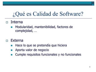 ¿Qué es Calidad de Software?
   Interna
        Modularidad, mantenibilidad, factores de
         complejidad, …


   Externa
        Hace lo que se pretendía que hiciera
        Aporta valor de negocio
        Cumple requisitos funcionales y no funcionales


                                                          6
 