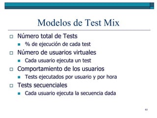 Modelos de Test Mix
   Número total de Tests
       % de ejecución de cada test
   Número de usuarios virtuales
       Cada usuario ejecuta un test
   Comportamiento de los usuarios
       Tests ejecutados por usuario y por hora
   Tests secuenciales
       Cada usuario ejecuta la secuencia dada

                                                  63
 