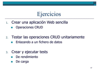 Ejercicios
1.   Crear una aplicación Web sencilla
        Operaciones CRUD


2.   Testar las operaciones CRUD unitariamente
        Enlazando a un fichero de datos


3.   Crear y ejecutar tests
        De rendimiento
        De carga
                                                 67
 