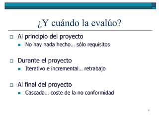 ¿Y cuándo la evalúo?
   Al principio del proyecto
       No hay nada hecho… sólo requisitos


   Durante el proyecto
       Iterativo e incremental… retrabajo


   Al final del proyecto
       Cascada… coste de la no conformidad


                                              7
 