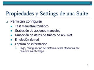 Propiedades y Settings de una Suite
   Permiten configurar
       Test manual/automático
       Grabación de acciones manuales
       Grabación de datos de tráfico de ASP.Net
       Emulación de red
       Captura de información
           Logs, configuración del sistema, tests afectados por
            cambios en el código,…




                                                                   75
 