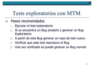 Tests exploratorios con MTM
   Pasos recomendados
    1.    Ejecutar el test exploratorio
    2.    Si se encuentra un Bug anotarlo y generar un Bug
          Exploratorio
    3.    A partir de este Bug generar un caso de test nuevo
    4.    Verificar que este test reproduce el Bug
    5.    Una vez verificado se puede generar un Bug normal




                                                           87
 
