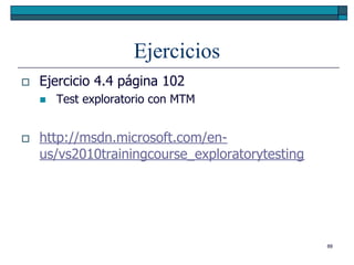 Ejercicios
   Ejercicio 4.4 página 102
       Test exploratorio con MTM


   http://msdn.microsoft.com/en-
    us/vs2010trainingcourse_exploratorytesting




                                                 88
 